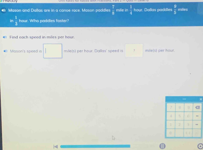 Treddy Unit Rates for Katios with Fractions, Part z=4
Mason and Dallas are in a canoe race. Mason paddles  7/8  mile in  1/4  hour. Dallas paddles  9/5  miles
in  1/3  hour. Who paddles faster? 
Find each speed in miles per hour. 
* Mason's speed is mile(s) per hour. Dallas' speed is ? mile(s) per hour. 
⑪