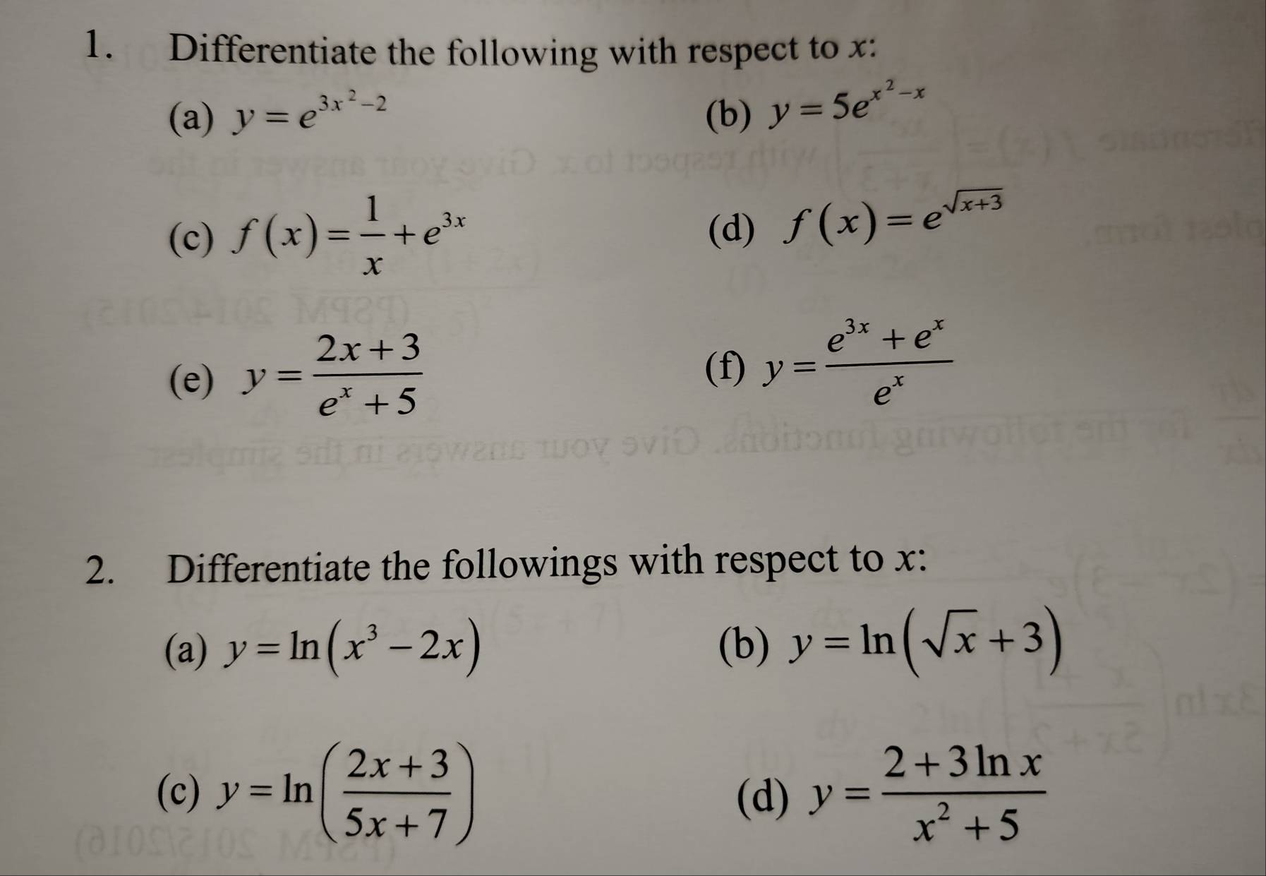 Differentiate the following with respect to x : 
(a) y=e^(3x^2)-2 (b) y=5e^(x^2)-x
(c) f(x)= 1/x +e^(3x)
(d) f(x)=e^(sqrt(x+3))
(e) y= (2x+3)/e^x+5 
(f) y= (e^(3x)+e^x)/e^x 
2. Differentiate the followings with respect to x : 
(a) y=ln (x^3-2x) (b) y=ln (sqrt(x)+3)
(c) y=ln ( (2x+3)/5x+7 ) (d) y= (2+3ln x)/x^2+5 