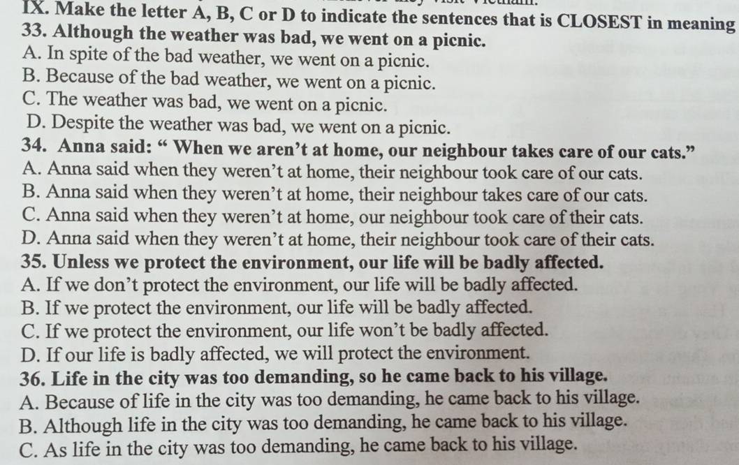 Make the letter A, B, C or D to indicate the sentences that is CLOSEST in meaning
33. Although the weather was bad, we went on a picnic.
A. In spite of the bad weather, we went on a picnic.
B. Because of the bad weather, we went on a picnic.
C. The weather was bad, we went on a picnic.
D. Despite the weather was bad, we went on a picnic.
34. Anna said: “ When we aren’t at home, our neighbour takes care of our cats.”
A. Anna said when they weren’t at home, their neighbour took care of our cats.
B. Anna said when they weren’t at home, their neighbour takes care of our cats.
C. Anna said when they weren’t at home, our neighbour took care of their cats.
D. Anna said when they weren’t at home, their neighbour took care of their cats.
35. Unless we protect the environment, our life will be badly affected.
A. If we don’t protect the environment, our life will be badly affected.
B. If we protect the environment, our life will be badly affected.
C. If we protect the environment, our life won’t be badly affected.
D. If our life is badly affected, we will protect the environment.
36. Life in the city was too demanding, so he came back to his village.
A. Because of life in the city was too demanding, he came back to his village.
B. Although life in the city was too demanding, he came back to his village.
C. As life in the city was too demanding, he came back to his village.