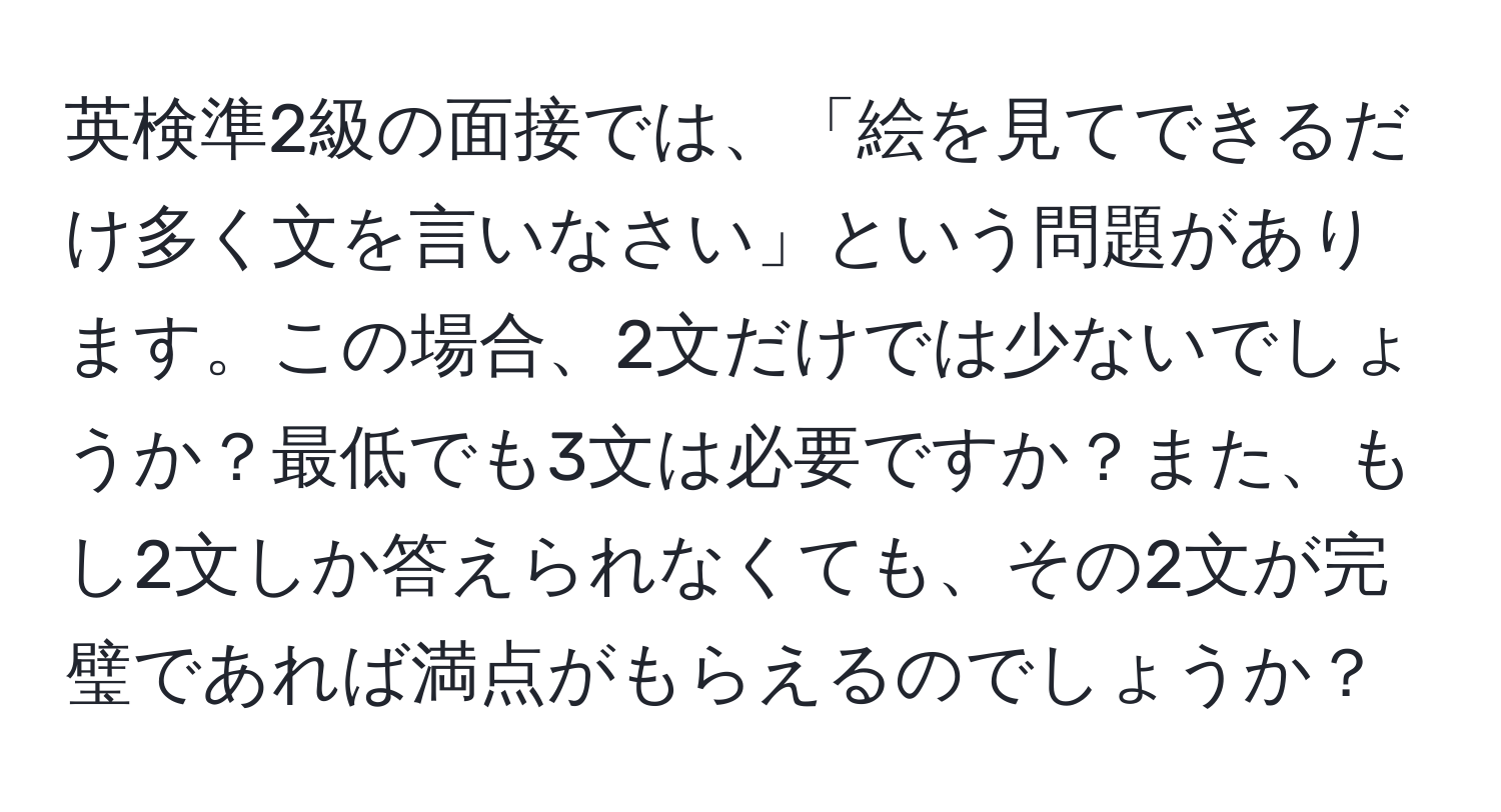 英検準2級の面接では、「絵を見てできるだけ多く文を言いなさい」という問題があります。この場合、2文だけでは少ないでしょうか？最低でも3文は必要ですか？また、もし2文しか答えられなくても、その2文が完璧であれば満点がもらえるのでしょうか？