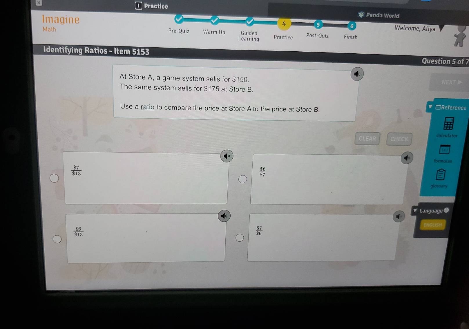 Practice @ Penda World
Imagine
4 Welcome, Aliya
Math
Pre-Quiz Warm Up Guided Practice Post-Quiz Finish
Learning
Identifying Ratios - Item 5153
Question 5 of 7
At Store A, a game system sells for $150. NEXTI
The same system sells for $175 at Store B.
Use a ratio to compare the price at Store A to the price at Store B.
▼ □Reference
CLEAR CHECK calculator
formulas
 $7/$13 
 $6/$7 
glossary
Language
ENGLISH
 $6/$13 
 $7/$6 