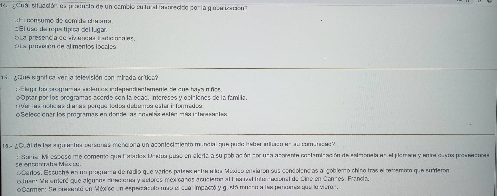 14.- ¿ Cuál situación es producto de un cambio cultural favorecido por la globalización?
○El consumo de comida chatarra.
El uso de ropa típica del lugar.
oLa presencia de viviendas tradicionales.
La provisión de alimentos locales.
15.- ¿Qué significa ver la televisión con mirada crítica?
○Elegir los programas violentos independientemente de que haya niños.
○Optar por los programas acorde con la edad, intereses y opiniones de la familia.
○Ver las noticias diarias porque todos debemos estar informados.
oSeleccionar los programas en donde las novelas estén más interesantes.
16.- ¿Cuál de las siguientes personas menciona un acontecimiento mundial que pudo haber influido en su comunidad?
oSonia: Mi esposo me comentó que Estados Unidos puso en alerta a su población por una aparente contaminación de salmonela en el jitomate y entre cuyos proveedores
se encontraba México.
oCarlos: Escuché en un programa de radio que varios países entre ellos México enviaron sus condolencias al gobierno chino tras el terremoto que sufrieron.
oJuan: Me enteré que algunos directores y actores mexicanos acudieron al Festival Internacional de Cine en Cannes, Francia.
oCarmen: Se presentó en México un espectáculo ruso el cual impactó y gustó mucho a las personas que lo vieron.