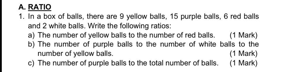 RATIO 
1. In a box of balls, there are 9 yellow balls, 15 purple balls, 6 red balls 
and 2 white balls. Write the following ratios: 
a) The number of yellow balls to the number of red balls. (1 Mark) 
b) The number of purple balls to the number of white balls to the 
number of yellow balls. (1 Mark) 
c) The number of purple balls to the total number of balls. (1 Mark)