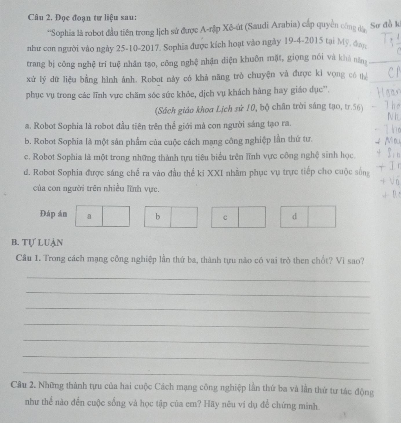 Đọc đoạn tư liệu sau:
“Sophia là robot đầu tiên trong lịch sử được A-rập Xê-út (Saudi Arabia) cấp quyền công dân Sơ đồ k
như con người vào ngày 25-10-2017. Sophia được kích hoạt vào ngày 19-4-2015 tại Mỹ, được
trang bị công nghệ trí tuệ nhân tạo, công nghệ nhận diện khuôn mặt, giọng nói và khả năng_
xử lý dữ liệu bằng hình ảnh. Robot này có khả năng trò chuyện và được kì vọng có thể_
phục vụ trong các lĩnh vực chăm sóc sức khỏe, dịch vụ khách hàng hay giáo dục”.
(Sách giáo khoa Lịch sử 10, bộ chân trời sáng tạo, tr. 56)
a. Robot Sophia là robot đầu tiên trên thế giới mà con người sáng tạo ra.
b. Robot Sophia là một sản phẩm của cuộc cách mạng công nghiệp lần thứ tư.
c. Robot Sophia là một trong những thành tựu tiêu biểu trên lĩnh vực công nghệ sinh học.
d. Robot Sophia được sáng chế ra vào đầu thế kỉ XXI nhằm phục vụ trực tiếp cho cuộc sống
của con người trên nhiều lĩnh vực.
Đáp án a b d
c
b. tự luận
Câu 1. Trong cách mạng công nghiệp lần thứ ba, thành tựu nào có vai trò then chốt? Vì sao?
_
_
_
_
_
_
_
Câu 2. Những thành tựu của hai cuộc Cách mạng công nghiệp lần thứ ba và lần thứ tư tác động
như thế nào đến cuộc sống và học tập của em? Hãy nêu ví dụ để chứng minh.