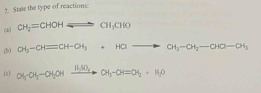 State the type of reactions: 
(a) CH_2=CHOHleftharpoons CHCH_3CHO 
(b) CH_3-CHequiv CH-CH_3+HClto CH_3-CH_2-CHCl-CH_3
(c) CH_3-CH_2-CH_2OHxrightarrow H_2SO_4CH_3-CH=CH_2+H_2O