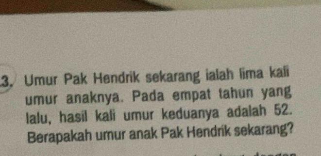 Umur Pak Hendrik sekarang ialah lima kali 
umur anaknya. Pada empat tahun yang 
lalu, hasil kali umur keduanya adalah 52. 
Berapakah umur anak Pak Hendrik sekarang?