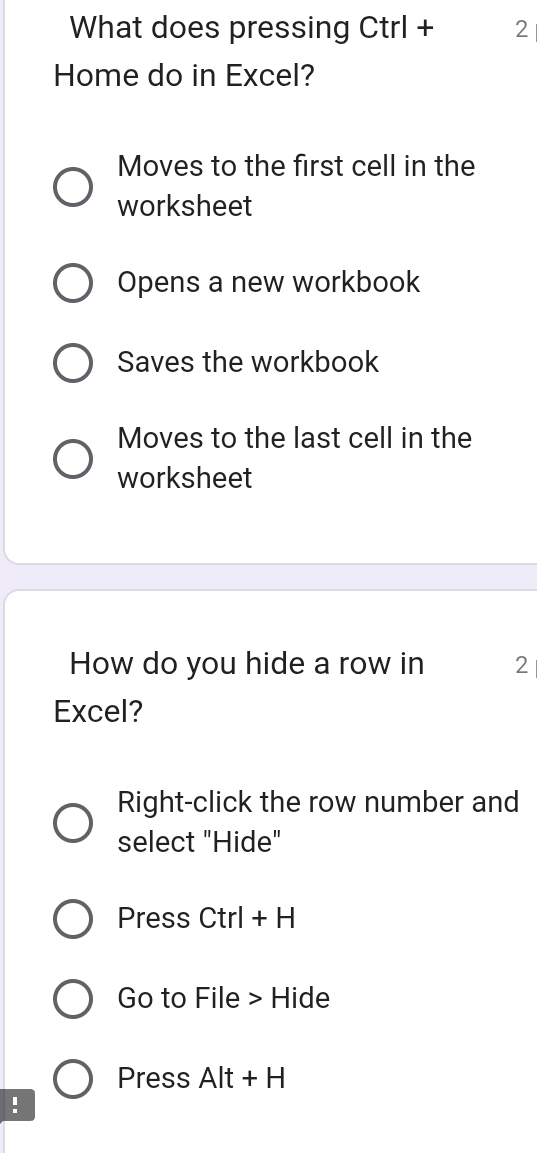 What does pressing Ctrl + 2
Home do in Excel?
Moves to the first cell in the
worksheet
Opens a new workbook
Saves the workbook
Moves to the last cell in the
worksheet
How do you hide a row in 2
Excel?
Right-click the row number and
select "Hide"
Press Ctrl + H
Go to File > Hide
Press Alt + H
!