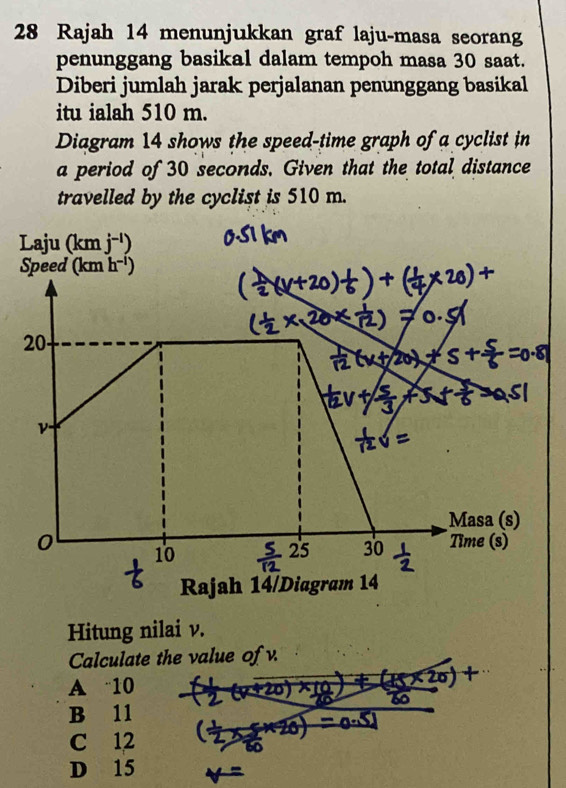 Rajah 14 menunjukkan graf laju-masa seorang
penunggang basikal dalam tempoh masa 30 saat.
Diberi jumlah jarak perjalanan penunggang basikal
itu ialah 510 m.
Diagram 14 shows the speed-time graph of a cyclist in
a period of 30 seconds. Given that the total distance
travelled by the cyclist is 510 m.
Hitung nilai v.
Calculate the value of v.
A 10
B 11
C 12
D 15