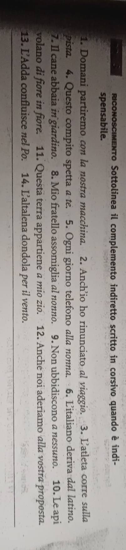 conoscmento Sottolinea il complemento indiretto scritto in corsivo quando è indi- 
spensabile. 
1. Domani partiremo con la nostra macchina. 2. Anch’io ho rinunciato al viaggio. 3. L’atleta corre sulla 
pista. 4. Questo compito spetta a te. 5. Ogni giorno telefono alla nonna. 6. L'italiano deriva dal latino. 
7. Il cane abbaia in giardino. 8. Mio fratello assomiglia al nonno. 9. Non ubbidiscono a nessuno. 10. Le api 
volano di fiore in fiore. 11. Questa terra appartiene a mio zio. 12. Anche noi aderiamo alla vostra proposta. 
13. L’Adda confluisce nel Po. 14. L’altalena dondola per il vento.