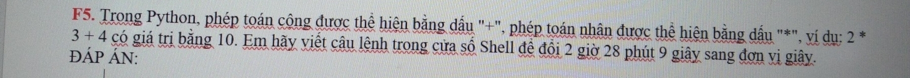 F5. Trong Python, phép toán công được thể hiện bằng dấu "+", phép toán nhân được thể hiện bằng dấu "*", ví dụ: 2 *
3+4 có giá trị bằng 10. Em hãy viết câu lệnh trong cửa số Shell đề đổi 2 giờ 28 phút 9 giây sang đơn vị giây. 
ĐÁP ÁN: