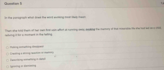 In the paragraph what does the word evoking most likely mean:
Then she told them of her own first vain effort at running away, evoking the memory of that miserable life she had led as a child,
reliving it for a moment in the telling.
Making something disappear
Creating a strong reaction or memory
Describing something in detail
Ignoring or dismissing