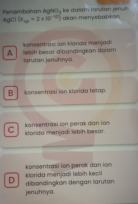 Penambahan AgNO_3 ke dalam larutan jenuh
AgCl (K_sp=2* 10^(-10)) akan menyebabkan
konsentrasi ion klorida menjadi
A lebih besar dibandingkan dalam
larutan jenuhnya.
B konsentrasi ion klorida tetap.
konsentrasi ion perak dan ion
C klorida menjadi lebih besar.
konsentrasi ion perak dan ion
D klorida menjadi lebih kecil
dibandingkan dengan larutan
jenuhnya.