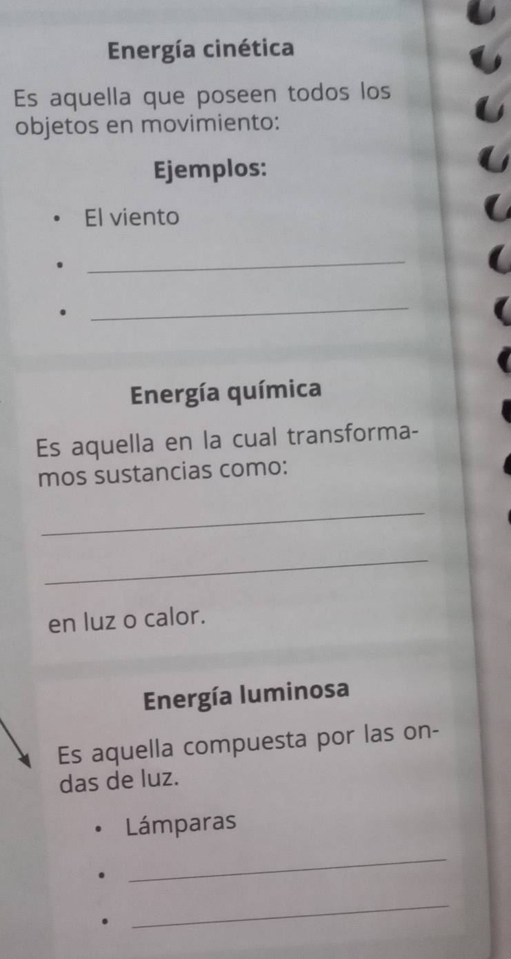 Energía cinética 
Es aquella que poseen todos los 
objetos en movimiento: 
Ejemplos: 
El viento 
_ 
_ 
Energía química 
Es aquella en la cual transforma- 
mos sustancias como: 
_ 
_ 
en luz o calor. 
Energía luminosa 
Es aquella compuesta por las on- 
das de luz. 
Lámparas 
_ 
_