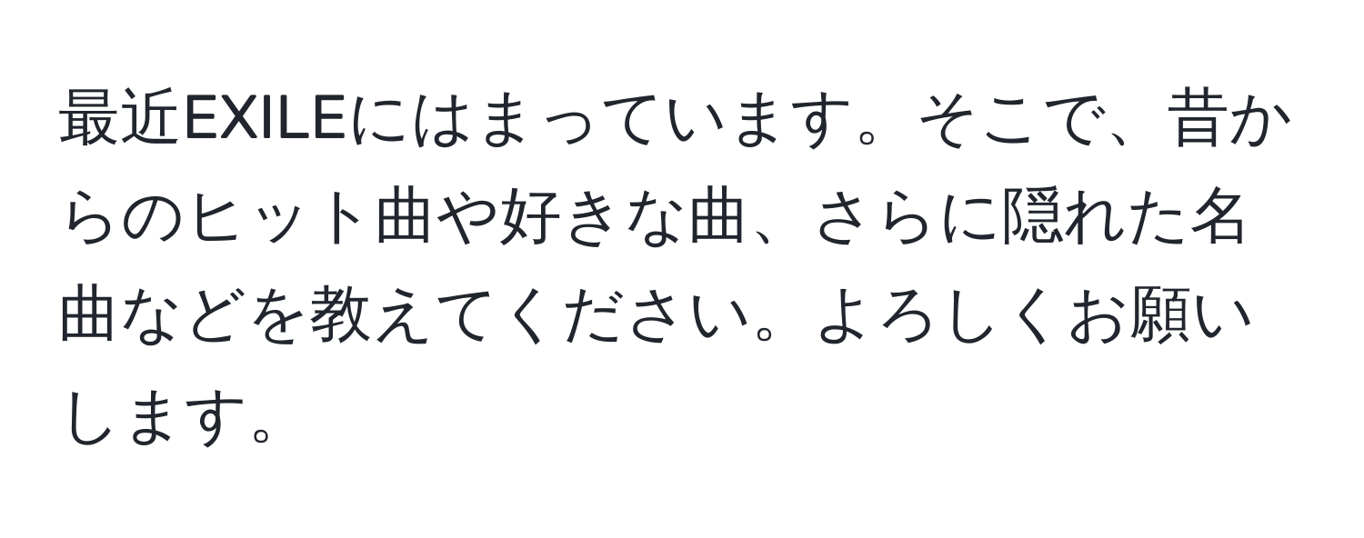 最近EXILEにはまっています。そこで、昔からのヒット曲や好きな曲、さらに隠れた名曲などを教えてください。よろしくお願いします。