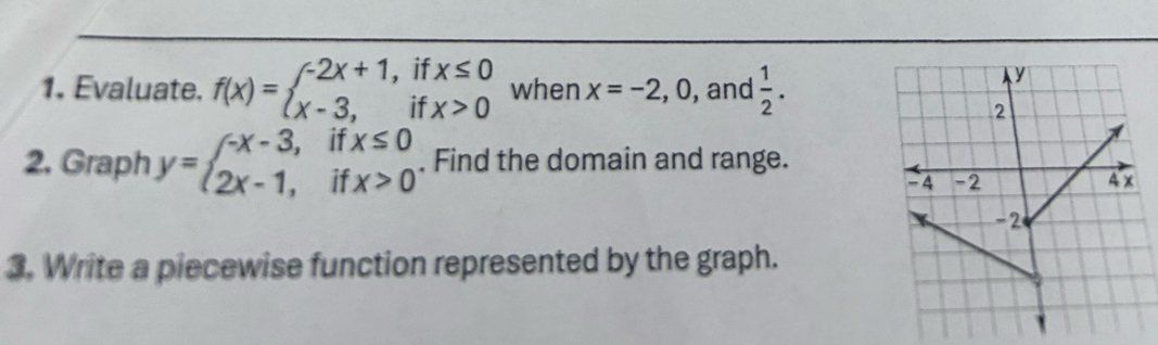 Evaluate. f(x)=beginarrayl -2x+1,ifx≤ 0 x-3,ifx>0endarray. when x=-2, 0 , and  1/2 .
y
2 
2. Graph y=beginarrayl -x-3,ifx≤ 0 2x-1,ifx>0endarray.. Find the domain and range. 4 x
-4 -2
-2
3. Write a piecewise function represented by the graph.