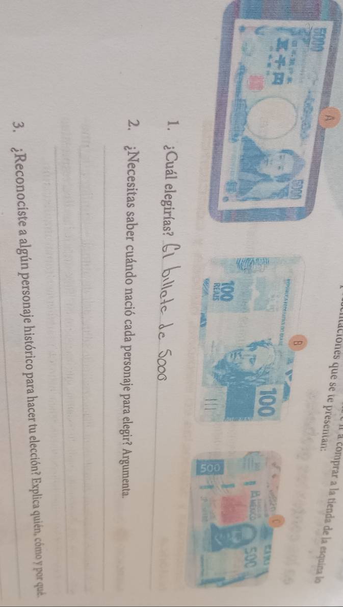 A 
cntaciones que se te presentan: 
é l a comprar a la tienda de la esquina lo
5000
wAM
500
1. ¿Cuál elegirías?_ 
2. ¿Necesitas saber cuándo nació cada personaje para elegir? Argumenta. 
_ 
_ 
_ 
3. ¿Reconociste a algún personaje histórico para hacer tu elección? Explica quién, cómo y por qué.