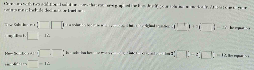 Come up with two additional solutions now that you have graphed the line. Justify your solution numerically. At least one of your 
points must include decimals or fractions. 
New Solution #1: (□ ,□ ) is a solution because when you plug it into the original equation 3(□ )+2(□ )=12 , the equation 
simplifies to □ =12. 
New Solution #2: (□ ,□ ) is a solution because when you plug it into the original equation 3(□ )+2(□ )=12 , the equation 
simplifies to □ =12.