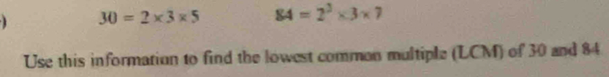 1
30=2* 3* 5
84=2^3* 3* 7
Use this information to find the lowest common multiple (LCM) of 30 and 84