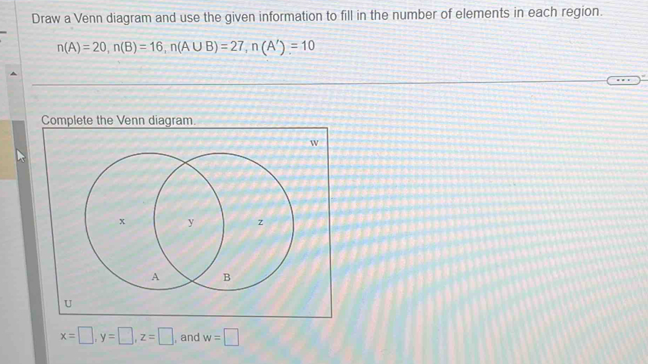 Draw a Venn diagram and use the given information to fill in the number of elements in each region.
n(A)=20, n(B)=16, n(A∪ B)=27, n(A')=10
Complete the Venn diagram.
W
U
x=□ , y=□ , z=□ , and w=□