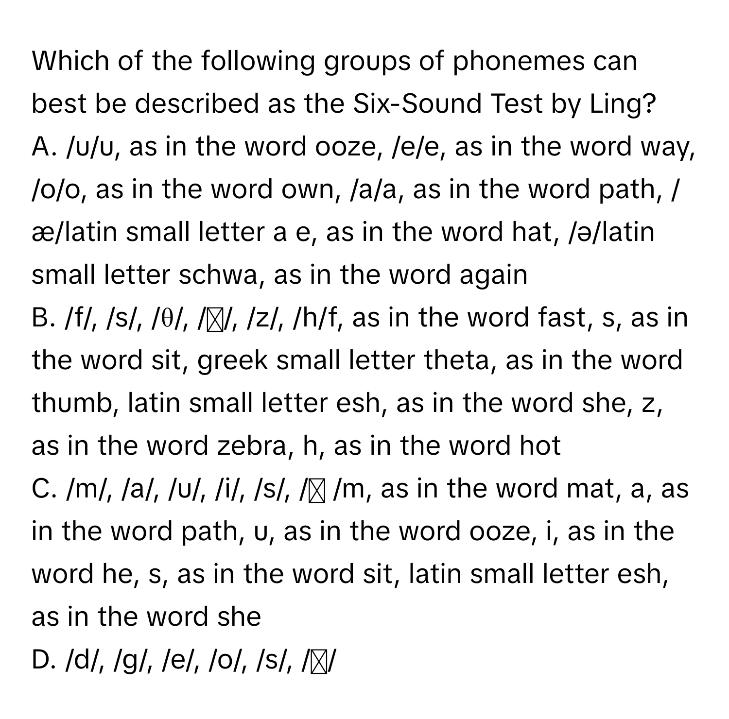 Which of the following groups of phonemes can best be described as the Six-Sound Test by Ling?

A. /u/u, as in the word ooze, /e/e, as in the word way, /o/o, as in the word own, /a/a, as in the word path, /æ/latin small letter a e, as in the word hat, /ə/latin small letter schwa, as in the word again 
B. /f/, /s/, /θ/, /ʃ/, /z/, /h/f, as in the word fast, s, as in the word sit, greek small letter theta, as in the word thumb, latin small letter esh, as in the word she, z, as in the word zebra, h, as in the word hot 
C. /m/, /a/, /u/, /i/, /s/, /ʃ /m, as in the word mat, a, as in the word path, u, as in the word ooze, i, as in the word he, s, as in the word sit, latin small letter esh, as in the word she 
D. /d/, /g/, /e/, /o/, /s/, /ʃ/