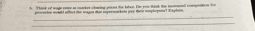 Think of wage rates as market-clearing prices for labor. Do you think the increased competition for 
_ 
groceries would affect the wages that supermarkets pay their employees? Explain. 
_