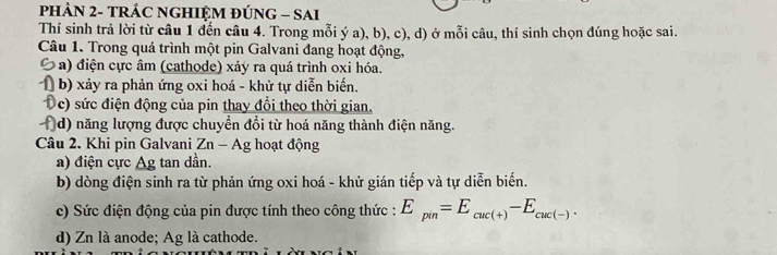 PHẢN 2- TRÁC NGHIỆM ĐÚNG - SAI 
Thí sinh trả lời từ câu 1 đến câu 4. Trong mỗi ý a), b), c), d) ở mỗi câu, thí sinh chọn đúng hoặc sai. 
Câu 1. Trong quá trình một pin Galvani đang hoạt động, 
Ô a) điện cực âm (cathode) xảy ra quá trình oxi hóa. 
1) b) xảy ra phản ứng oxi hoá - khử tự diễn biến. 
Dc) sức điện động của pin thay đổi theo thời gian. 
(d) năng lượng được chuyển đổi từ hoá năng thành điện năng. 
Câu 2. Khi pin Galvani Zn - Ag hoạt động 
a) điện cực △ g tan dần. 
b) dòng điện sinh ra từ phản ứng oxi hoá - khử gián tiếp và tự diễn biến. 
c) Sức điện động của pin được tính theo công thức : E_pin=E_cuc(+)-E_cuc(-). 
d) Zn là anode; Ag là cathode.