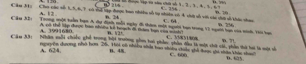 D. 391
su số được lập từ sâu chữ số 1, 2, 3, 4, 5, 6?
A. 120. B 216. C. 256.
Câu 31: Cho các số 1, 5, 6, 7 có thể lập được bao nhiêu số tự nhiên có 4 chữ số với các chữ số khác nhau:
D. 20.
A. 12. B. 24. C. 64. D. 256.
Câu 32: Trong một tuần bạn A dự định mỗi ngày đi thăm một người bạn trong 12 người bạn của mình. Hôi bạn
A có thể lập được bao nhiêu kế hoạch đi thăm bạn của minh?
A. 3991680. B. 12!. C. 35831808. D. 71.
Câu 33: Nhãn mỗi chiếc ghế trong hội trường gồm hai phần: phần đầu là một chữ cái, phần thứ hai là một số
nguyên dương nhỏ hơn 26. Hỏi có nhiều nhất bao nhiêu chiếc ghế được ghi nhân khác nhau?
A. 624, B. 48. C. 600. D. 625.