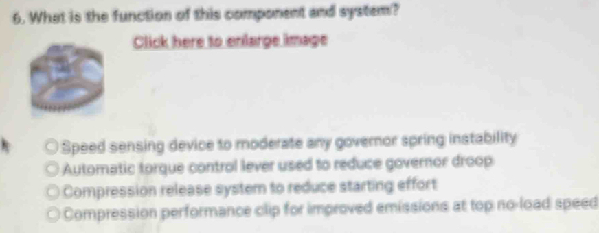 What is the function of this component and system?
Click here to enlarge image
Speed sensing device to moderate any governor spring instability
Automatic torque control lever used to reduce governor droop
Compression release system to reduce starting effort
Compression performance clip for improved emissions at top no-load speed