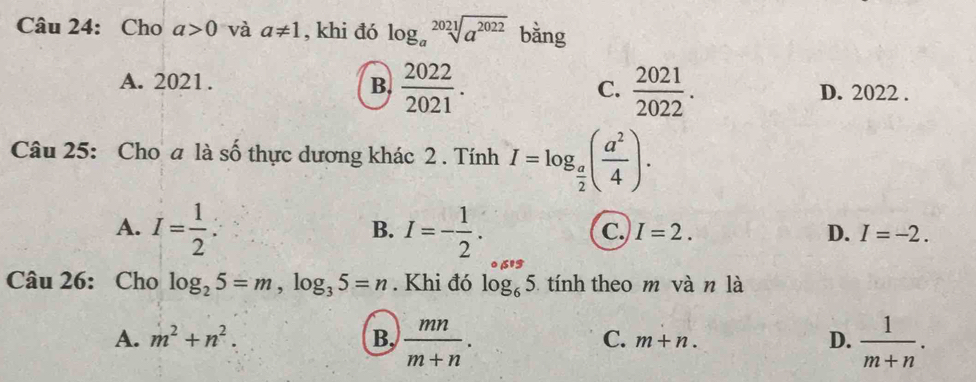 Cho a>0 và a!= 1 , khi đó log _asqrt[2021](a^(2022)) bằng
C.
A. 2021. B.  2022/2021 .  2021/2022 . D. 2022.
Câu 25: Cho a là số thực dương khác 2 . Tính I=log _ a/2 ( a^2/4 ).
A. I= 1/2  : I=- 1/2 . 
B.
C. I=2. D. I=-2. 
Câu 26: Cho log _25=m, log _35=n. Khi đó log _65 tính theo m vàn là
A. m^2+n^2. B,  mn/m+n . m+n.  1/m+n . 
C.
D.