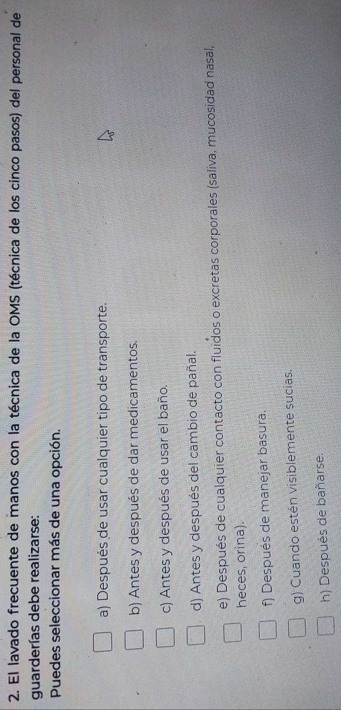 El lavado frecuente de manos con la técnica de la OMS (técnica de los cinco pasos) del personal de
guarderías debe realizarse:
Puedes seleccionar más de una opción.
a) Después de usar cualquier tipo de transporte.
b) Antes y después de dar medicamentos.
c) Antes y después de usar el baño.
d) Antes y después del cambio de pañal.
e) Después de cualquier contacto con fluidos o excretas corporales (saliva, mucosidad nasal,
heces, orina).
f) Después de manejar basura.
g) Cuando estén visiblemente sucias.
h) Después de bañarse.