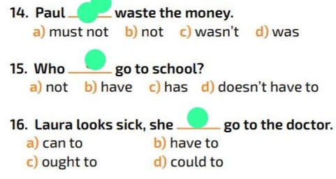 Paul waste the money.
a) must not b) not c) wasn't d) was
15. Who go to school?
a) not b) have c) has d) doesn't have to
16. Laura looks sick, she _go to the doctor.
a) can to b) have to
c) ought to d) could to