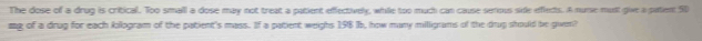 The dose of a drug is critical. Too small a dose may not treat a patient effectively, while too much can cause serious side effleds. A nuise munt give a paten 50
mg of a drug for each kilogram of the patient's mass. If a patient weighs 198 (b, how many milligrams of the drup should be given?