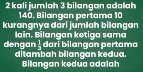 kali jumlah 3 bilangan adalah
140. Bilangan pertama 10
kurangnya dari jumlah bilangan 
lain. Bilangan ketiga sama 
dengan  1/3  dari bilangan pertama 
ditambah bilangan kedua. 
Bilangan kedua adalah