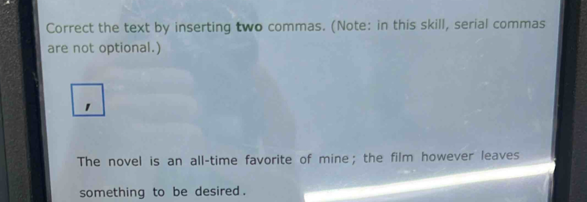 Correct the text by inserting two commas. (Note: in this skill, serial commas 
are not optional.) 
1 
The novel is an all-time favorite of mine; the film however leaves 
something to be desired .