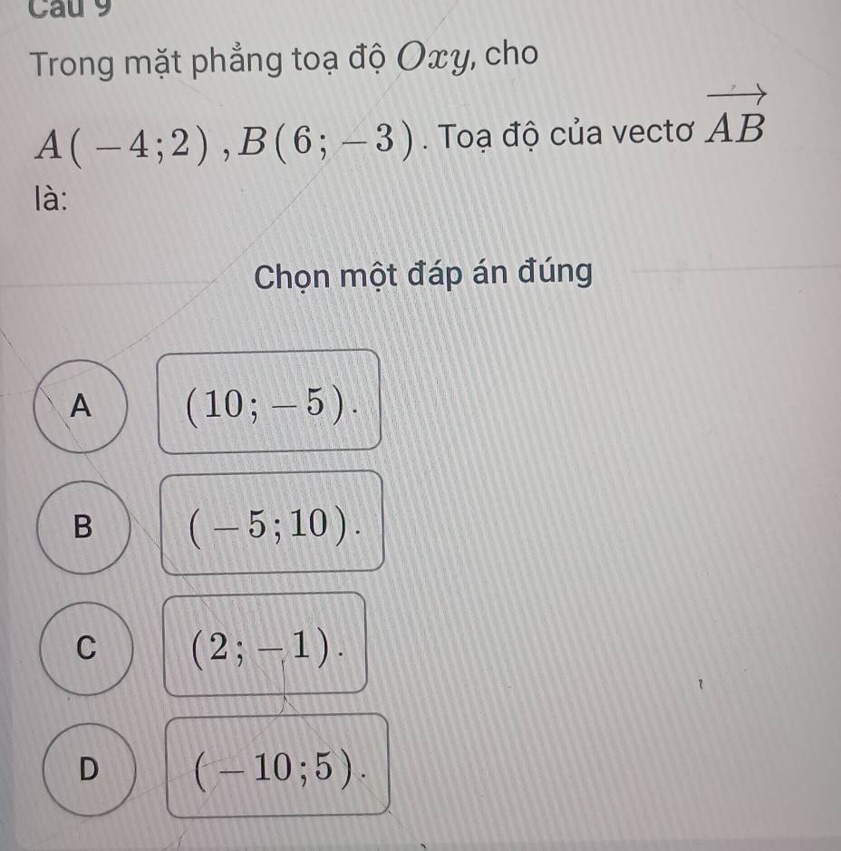 Cau 9
Trong mặt phẳng toạ độ Oxy, cho
A(-4;2), B(6;-3). Toạ độ của vectơ vector AB
là:
Chọn một đáp án đúng
A (10;-5).
B (-5;10).
C (2;-1).
D (-10;5).