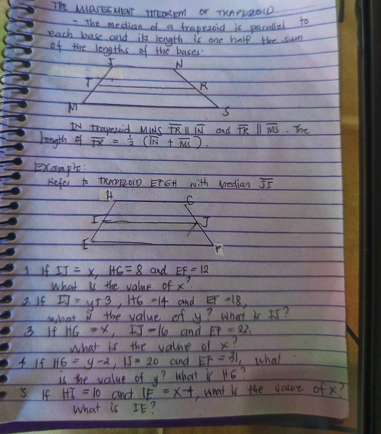 THE MOSESMENT TTEOREM OF TKAPEROID 
- the median of a trapezoid is pacallel to 
each base and it length is one half the sum 
of the lengths of the bases 
IV trapezoid MINS overline TRparallel overline IN and overline TKparallel overline MS The 
length of overline TR= 1/2 (overline IN+overline MS). 
Example: 
Hefer to tRApBoD FGH with Median overline JI
J if IJ=x, HG=8 and EF=12
what is the value of x? 
2. If IJ=y+3, 1+6=14 and EF=18, 
his the value of y? What is 5s? 
3. If HG=x, IJ=16 and EF=22, 
what is the value of x? 
4 If HG=y-2, IJ=20 and EF=31 what 
is the value of y? What is H6? 
5 If HT=10 and IE=x-4 ,what is the value of x? 
what is IE?