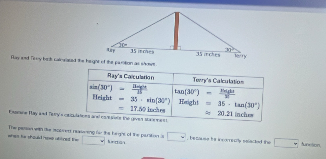 Ray and Terry both calculated the height of the partition as shown.
Ray's Calculation Terry's Calculation
sin (30°)= Height/35  tan (30°)= Height/35 
Height =35· sin (30°) Height =35· tan (30°)
=17.50 inches inches
approx 20.21
Examine Ray and Terry's calculations and complete the given statement.
The person with the incorrect reasoning for the height of the partition is □ , because he incorrectly selected the □ function,
when he should have utilized the function.