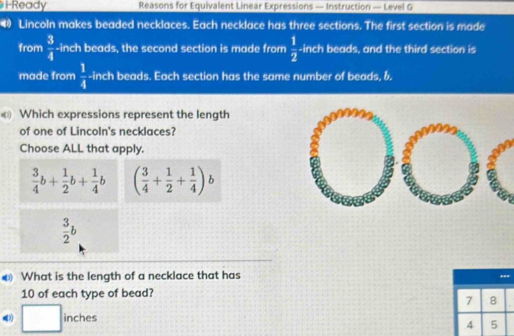 i-Ready Reasons for Equivalent Linear Expressions — Instruction — Level G
Lincoln makes beaded necklaces. Each necklace has three sections. The first section is made
from  3/4  -inch beads, the second section is made from  1/2 - inch beads, and the third section is
made from  1/4  -inch beads. Each section has the same number of beads, b.
Which expressions represent the length
of one of Lincoln's necklaces?
Choose ALL that apply.
 3/4 b+ 1/2 b+ 1/4 b ( 3/4 + 1/2 + 1/4 )b
 3/2 b
What is the length of a necklace that has
10 of each type of bead?
7 8
□ inch es
incne
4 5