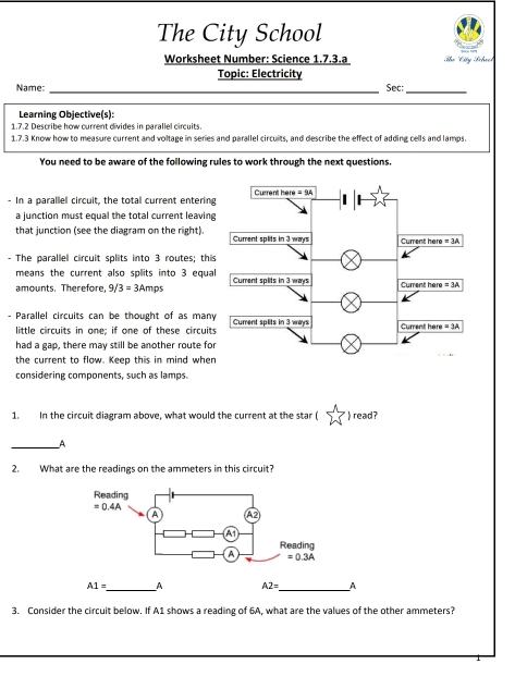 The City School
Worksheet Number: Science 1.7.3.a Tọ Cty Schact
Topic: Electricity
Name: _Sec:_
Learning Objective(s):
1.7.2 Describe how current divides in parallel circuits.
1.7.3 Know how to measure current and voltage in series and parallel circuits, and describe the effect of adding cells and lamps.
You need to be aware of the following rules to work through the next questions.
- In a parallel circuit, the total current entering
a junction must equal the total current leaving
that junction (see the diagram on the right). 
- The parallel circuit splits into 3 routes; this
means the current also splits into 3 equal
amounts. Therefore, 9, 3=3Amps
- Parallel circuits can be thought of as many
little circuits in one; if one of these circuits
had a gap, there may still be another route for
the current to flow. Keep this in mind when
considering components, such as lamps.
1. In the circuit diagram above, what would the current at the star ( " ) read?
_A
2. What are the readings on the ammeters in this circuit?
_
A1= _A A2= A
3. Consider the circuit below. If A1 shows a reading of 6A, what are the values of the other ammeters?