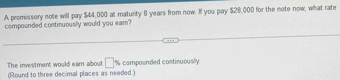 A promissory note will pay $44,000 at maturity 8 years from now. If you pay $28,000 for the note now, what rate 
compounded continuously would you earn? 
The investment would earn about □ % compounded continuously. 
(Round to three decimal places as needed.)