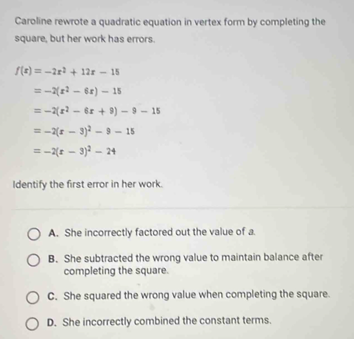 Caroline rewrote a quadratic equation in vertex form by completing the
square, but her work has errors.
f(x)=-2x^2+12x-15
=-2(x^2-6x)-15
=-2(x^2-6x+9)-9-15
=-2(r-3)^2-9-15
=-2(r-3)^2-24
Identify the first error in her work.
A. She incorrectly factored out the value of a.
B. She subtracted the wrong value to maintain balance after
completing the square.
C. She squared the wrong value when completing the square.
D. She incorrectly combined the constant terms.