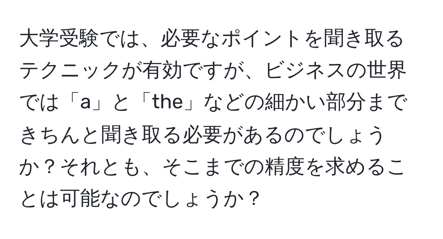 大学受験では、必要なポイントを聞き取るテクニックが有効ですが、ビジネスの世界では「a」と「the」などの細かい部分まできちんと聞き取る必要があるのでしょうか？それとも、そこまでの精度を求めることは可能なのでしょうか？