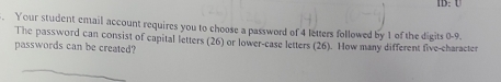 IB. U 
. Your student email account requires you to choose a password of 4 letters followed by 1 of the digits 0-9. 
The password can consist of capital letters (26) or lower-case letters (26). How many different five-character 
passwords can be created?