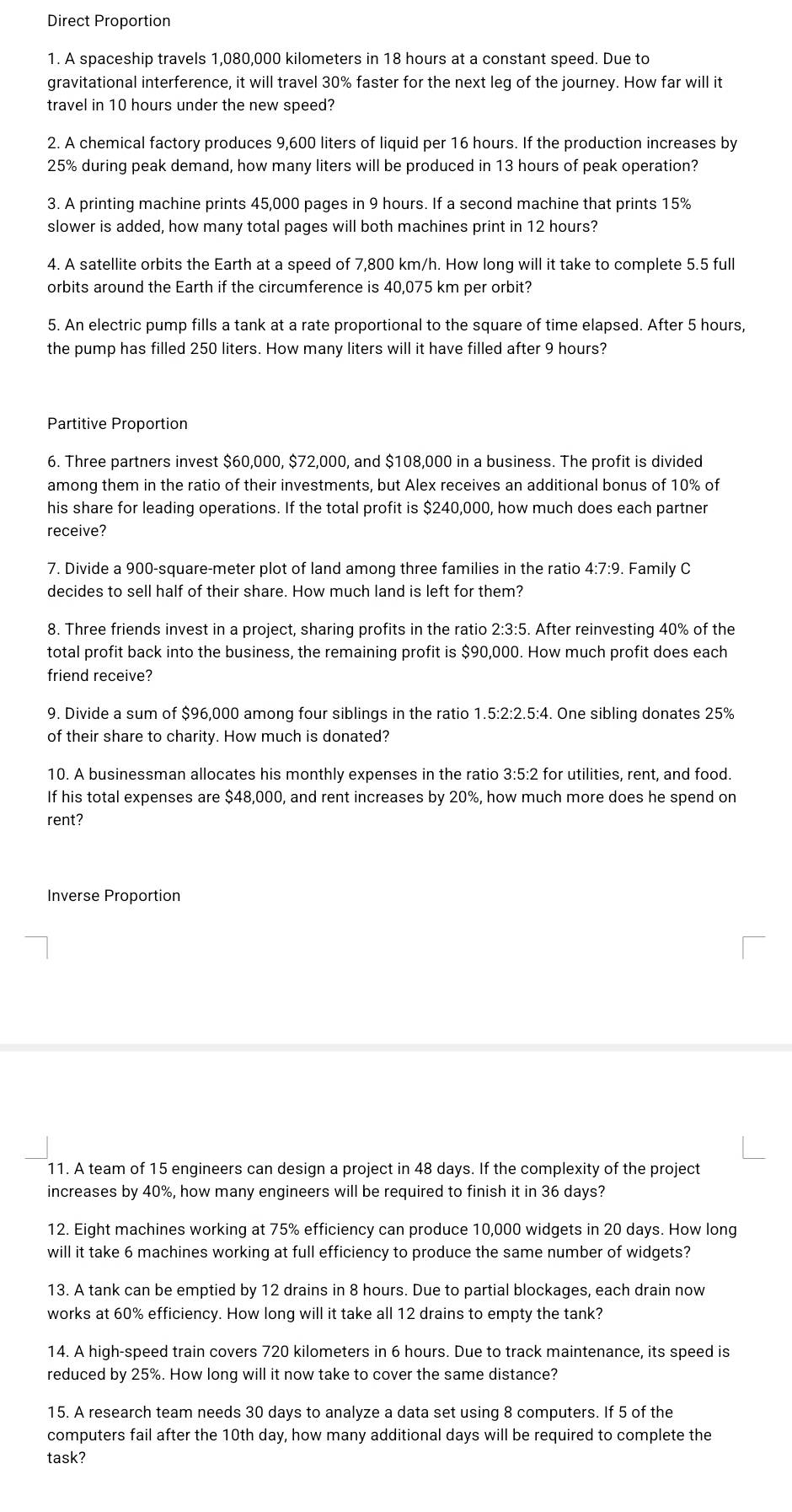 Direct Proportion
1. A spaceship travels 1,080,000 kilometers in 18 hours at a constant speed. Due to
gravitational interference, it will travel 30% faster for the next leg of the journey. How far will it
travel in 10 hours under the new speed?
2. A chemical factory produces 9,600 liters of liquid per 16 hours. If the production increases by
25% during peak demand, how many liters will be produced in 13 hours of peak operation?
3. A printing machine prints 45,000 pages in 9 hours. If a second machine that prints 15%
slower is added, how many total pages will both machines print in 12 hours?
4. A satellite orbits the Earth at a speed of 7,800 km/h. How long will it take to complete 5.5 full
orbits around the Earth if the circumference is 40,075 km per orbit?
5. An electric pump fills a tank at a rate proportional to the square of time elapsed. After 5 hours,
the pump has filled 250 liters. How many liters will it have filled after 9 hours?
Partitive Proportion
6. Three partners invest $60,000, $72,000, and $108,000 in a business. The profit is divided
among them in the ratio of their investments, but Alex receives an additional bonus of 10% of
his share for leading operations. If the total profit is $240,000, how much does each partner
receive?
7. Divide a 900-square-meter plot of land among three families in the ratio 4:7:9. Family C
decides to sell half of their share. How much land is left for them?
8. Three friends invest in a project, sharing profits in the ratio 2:3:5. After reinvesting 40% of the
total profit back into the business, the remaining profit is $90,000. How much profit does each
friend receive?
9. Divide a sum of $96,000 among four siblings in the ratio 1.5:2:2.5:4. One sibling donates 25%
of their share to charity. How much is donated?
10. A businessman allocates his monthly expenses in the ratio 3:5:2 for utilities, rent, and food.
If his total expenses are $48,000, and rent increases by 20%, how much more does he spend on
rent?
Inverse Proportion
11. A team of 15 engineers can design a project in 48 days. If the complexity of the project
increases by 40%, how many engineers will be required to finish it in 36 days?
12. Eight machines working at 75% efficiency can produce 10,000 widgets in 20 days. How long
will it take 6 machines working at full efficiency to produce the same number of widgets?
13. A tank can be emptied by 12 drains in 8 hours. Due to partial blockages, each drain now
works at 60% efficiency. How long will it take all 12 drains to empty the tank?
14. A high-speed train covers 720 kilometers in 6 hours. Due to track maintenance, its speed is
reduced by 25%. How long will it now take to cover the same distance?
15. A research team needs 30 days to analyze a data set using 8 computers. If 5 of the
computers fail after the 10th day, how many additional days will be required to complete the
task?