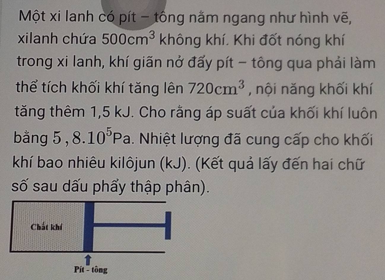 Một xi lanh có pít - tổng nằm ngang như hình vẽ, 
xilanh chứa 500cm^3 không khí. Khi đốt nóng khí 
trong xi lanh, khí giãn nở đấy pít - tông qua phải làm 
thể tích khối khí tăng lên 720cm^3 , nội năng khối khí 
tăng thêm 1, 5 kJ. Cho rằng áp suất của khối khí luôn 
bằng 5 , 8.10^5Pa. Nhiệt lượng đã cung cấp cho khối 
khí bao nhiêu kilôjun (kJ). (Kết quả lấy đến hai chữ 
số sau dấu phẩy thập phân). 
Chất khí 
Pít - tông