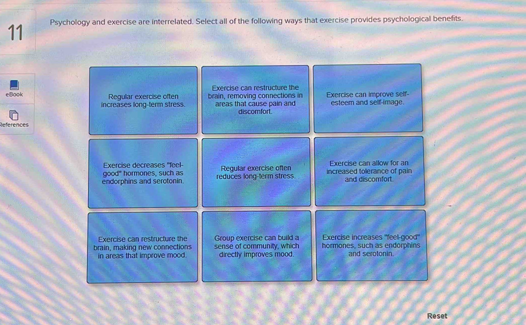 Psychology and exercise are interrelated. Select all of the following ways that exercise provides psychological benefits.
Exercise can restructure the
eBook Regular exercise often brain, removing connections in Exercise can improve self-
increases long-term stress. areas that cause pain and esteem and self-image.
discomfort.
References
Exercise decreases 'feel- Exercise can allow for an
q ood hormones, such as Reqular exercise often increased tolerance of pain
endorphins and serotonin. reduces long-term stress. and discomfort.
Exercise can restructure the Group exercise can build a Exercise increases ''feel-good"
brain, making new connections sense of community, which hormones, such as endorphins
in areas that improve mood. directly improves mood. and serotonin.
Reset