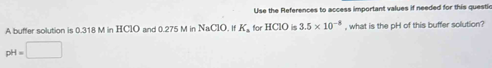 Use the References to access important values if needed for this questic 
A buffer solution is 0.318 M in HClO and 0.275 M in NaClO. If K_a for HClO is 3.5* 10^(-8) , what is the pH of this buffer solution?
pH=□