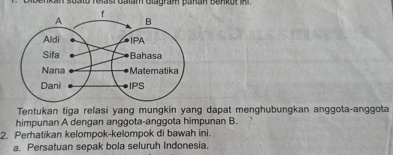 enkan suatu relasi dalam diagram pañan benkut in . 
Tentukan tiga relasi yang mungkin yang dapat menghubungkan anggota-anggota 
himpunan A dengan anggota-anggota himpunan B. 
2. Perhatikan kelompok-kelompok di bawah ini. 
a. Persatuan sepak bola seluruh Indonesia.