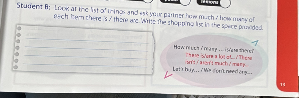 lemons 
Student B: Look at the list of things and ask your partner how much / how many of 
each item there is / there are. Write the shopping list in the space provided. 
_ 
_How much / many ... is/are there? 
_There is/are a lot of... / There 
_isn't / aren't much / many... 
Let’s buy... / We don’t need any... 
13