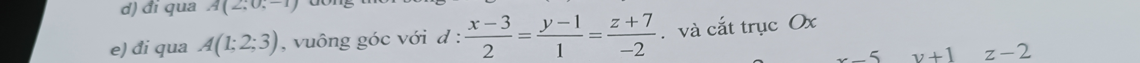 đi qua A(2;0,-1)
e) đi qua A(1;2;3) , vuông góc với d :  (x-3)/2 = (y-1)/1 = (z+7)/-2 . và cắt trục Ox
x-5 v+1 z-2